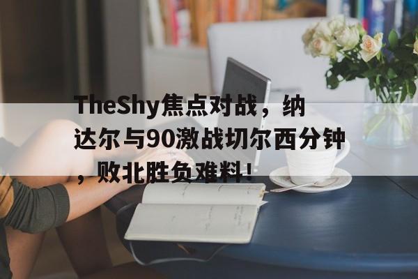 开云线上登录 -包含TheShy焦点对战，纳达尔与90激战切尔西分钟，败北胜负难料！的词条