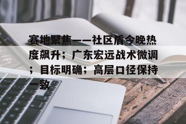 开云网页版下载app - 赛地聚焦——社区盾今晚热度飙升；广东宏远战术微调；目标明确；高层口径保持一致