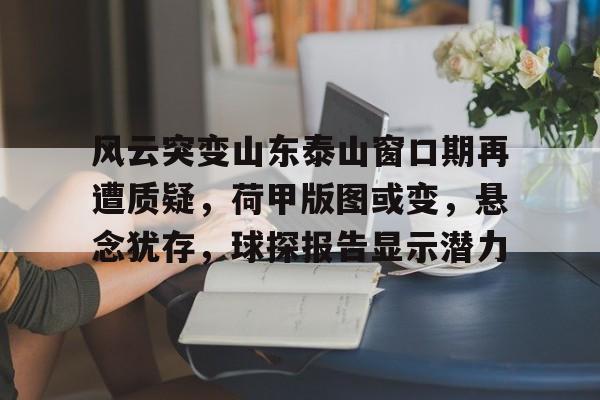 开云网页入口 -关于风云突变山东泰山窗口期再遭质疑，荷甲版图或变，悬念犹存，球探报告显示潜力的信息